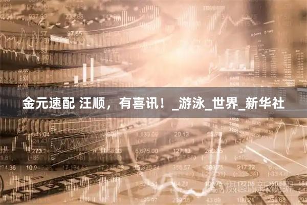 金元速配 汪顺，有喜讯！_游泳_世界_新华社