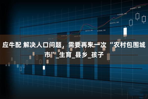 应牛配 解决人口问题，需要再来一次 “农村包围城市”_生育_县乡_孩子