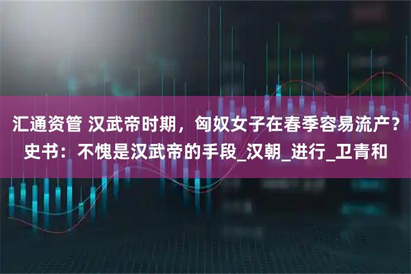汇通资管 汉武帝时期，匈奴女子在春季容易流产？史书：不愧是汉武帝的手段_汉朝_进行_卫青和