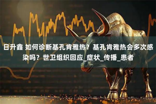 日升鑫 如何诊断基孔肯雅热？基孔肯雅热会多次感染吗？世卫组织回应_症状_传播_患者