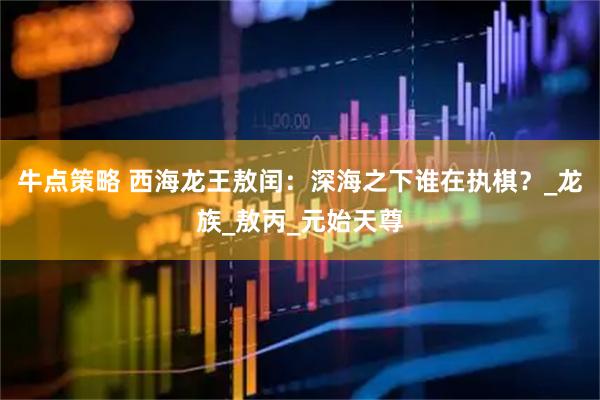 牛点策略 西海龙王敖闰：深海之下谁在执棋？_龙族_敖丙_元始天尊