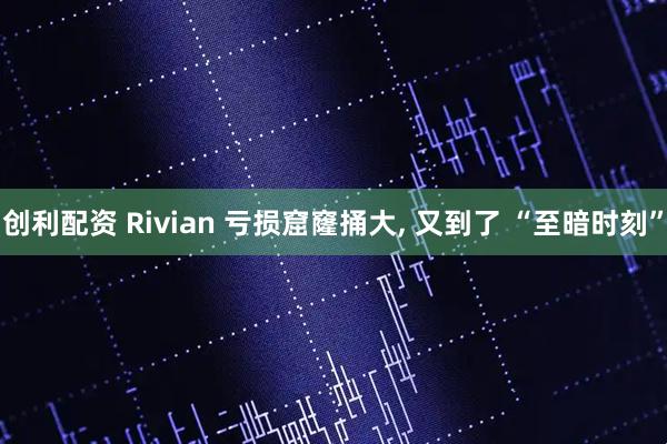 创利配资 Rivian 亏损窟窿捅大, 又到了 “至暗时刻”