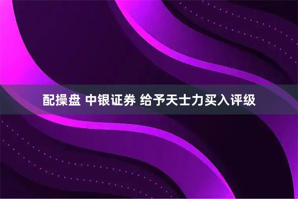 配操盘 中银证券 给予天士力买入评级