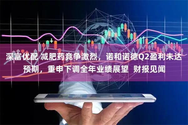 深富优配 减肥药竞争激烈，诺和诺德Q2盈利未达预期，重申下调全年业绩展望  财报见闻