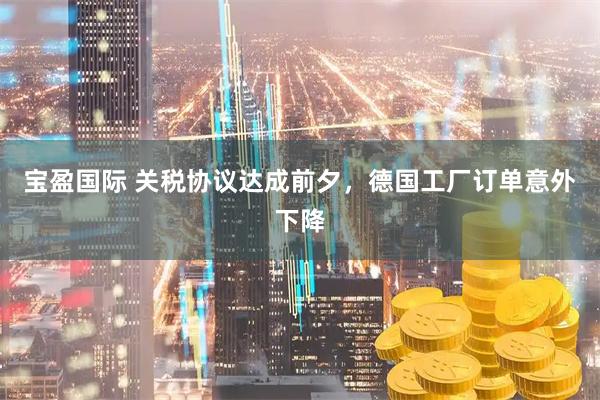 宝盈国际 关税协议达成前夕，德国工厂订单意外下降