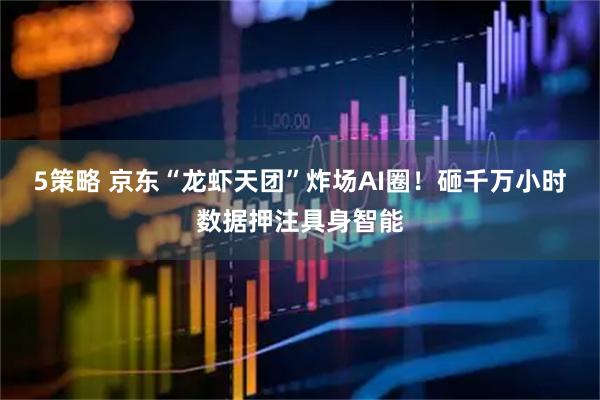5策略 京东“龙虾天团”炸场AI圈！砸千万小时数据押注具身智能