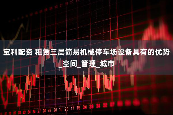 宝利配资 租赁三层简易机械停车场设备具有的优势_空间_管理_城市