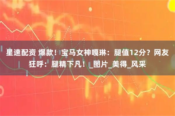 星速配资 爆款！宝马女神嘎琳：腿值12分？网友狂呼：腿精下凡！_图片_美得_风采