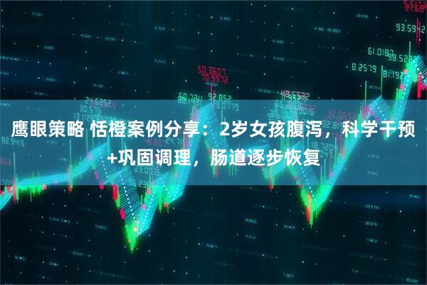 鹰眼策略 恬橙案例分享：2岁女孩腹泻，科学干预+巩固调理，肠道逐步恢复