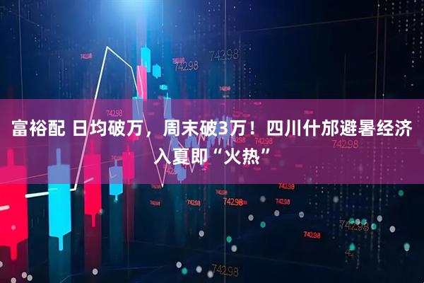 富裕配 日均破万，周末破3万！四川什邡避暑经济入夏即“火热”