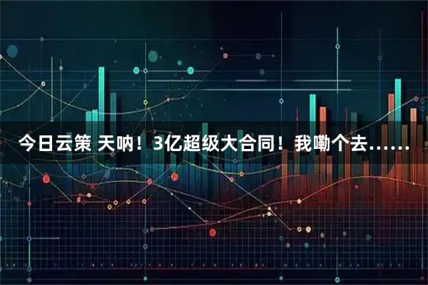今日云策 天呐！3亿超级大合同！我嘞个去……